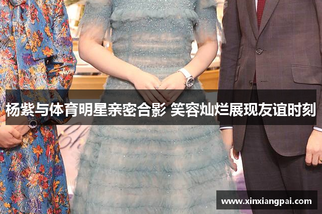 杨紫与体育明星亲密合影 笑容灿烂展现友谊时刻