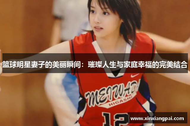 篮球明星妻子的美丽瞬间：璀璨人生与家庭幸福的完美结合