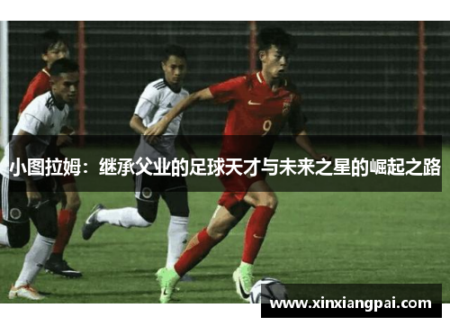 小图拉姆：继承父业的足球天才与未来之星的崛起之路