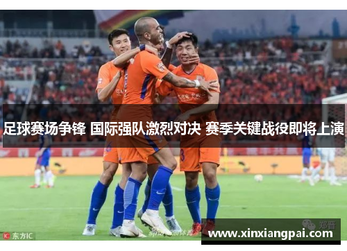 足球赛场争锋 国际强队激烈对决 赛季关键战役即将上演
