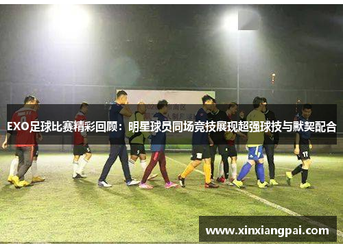 EXO足球比赛精彩回顾：明星球员同场竞技展现超强球技与默契配合